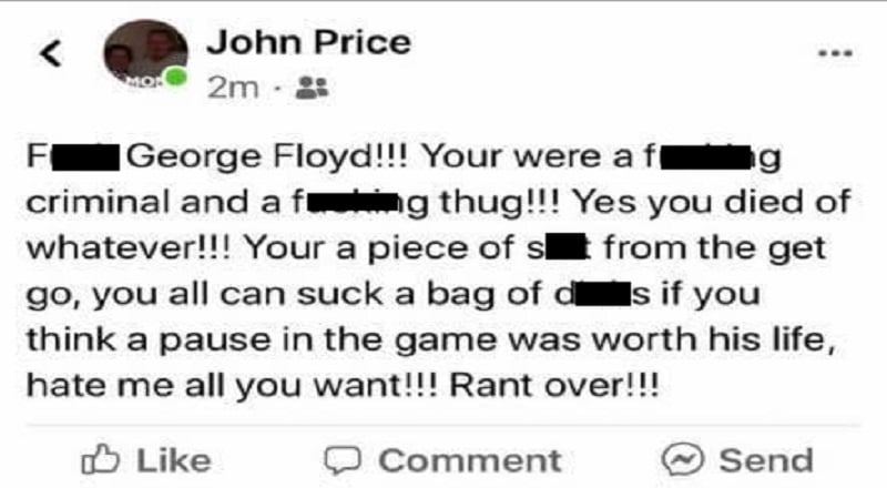 John Price, the owner of DJ's Cafe, in Springfield, Illinois, had a lot to get off his chest. Apparently, he is a sports fan who doesn't appreciate the moments of silence being had for George Floyd. On Facebook, he said "f*ck George Floyd," called him a criminal and a thug, and "a piece of sh*t from the get go." Then, he said all of those who support him can "suck a bag of d*cks." Since then, Price's personal Facebook page has disappeared, along with DJ's Cafe's Facebook page.