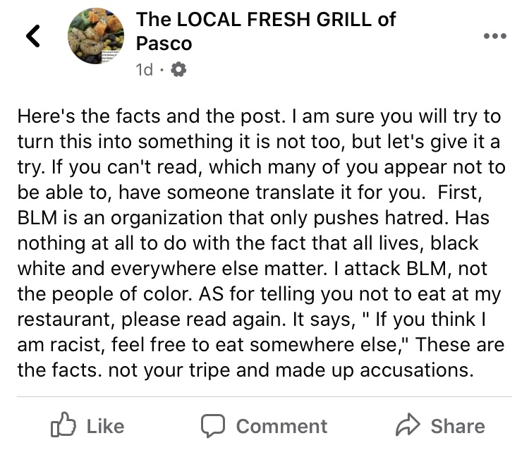 The Local Fresh Grill of Pasco took to Facebook to address Black Lives Matter. Already, the establishment has come under fire, after the owner called the place a "police haven." Since then, the restaurant's Facebook status called Black Lives Matter a group that pushes hatred and the owner, Ron Pentaude, said that if anyone feels like he is a racist, feel free to eat elsewhere.