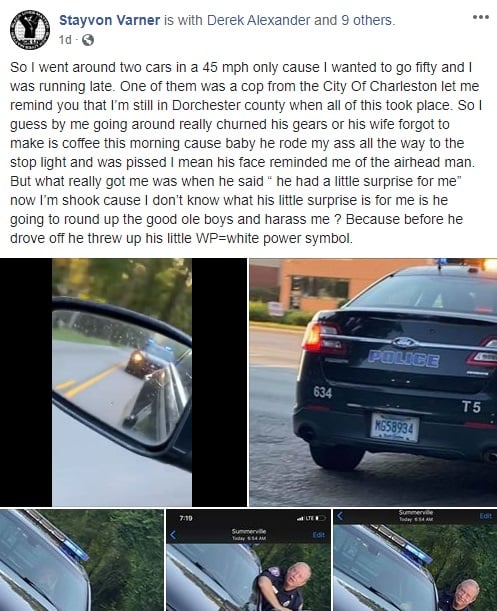 Last week, Stayvon Varner was running late for an important meeting, so he decided to pass two cars. According to his Facebook status, he was in a 45 mph zone, but he wanted to drive 50 mph. One of the cars he passed was an officer for the city of Charleston, but they were in Dorchester County, South Carolina, not in the Charleston jurisdiction. When he passed the Charleston police car, the officer began to harass him, threatening him, when he pulled him over, and then threw up the "white power" symbol, as he drove away.