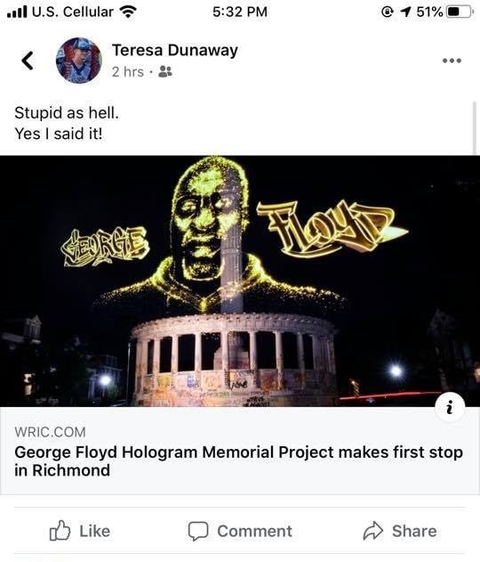 Teresa Dunaway, a school board member for Charlotte County Public Schools, in Virginia is not a fan of George Floyd. When she saw an article about George Floyd's memorial hologram being shown in Richmond, the Virginia state capital, she didn't like it. Posting onto Facebook, Dunaway said "stupid as hell," boldly adding "Yes I said it!"
