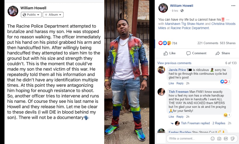 William Howell shared a story on Facebook about his son and the police, in Wisconsin. This time, it was the Racine Police Department, with the potential of being another Kenosha. He said the police stopped his son for walking, handcuffed him, which his son complied with, but they still tried to snatch him to the ground, unable to, due to his size, and strength, but also tried to provoke him, so they could shoot him, before realizing his last name, and letting him go.